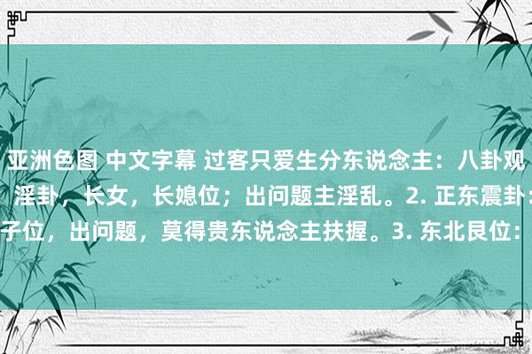 亚洲色图 中文字幕 过客只爱生分东说念主:八卦观点辨福祸。1. 东南巽卦:淫卦,长女,长媳位;出问题主淫乱。2. 正东震卦:贵东说念主卦,宗子位,出问题,莫得贵东说念主扶握。3. 东北艮位:子孙卦,少男位,出问题,绝丁。4. 正北坎...