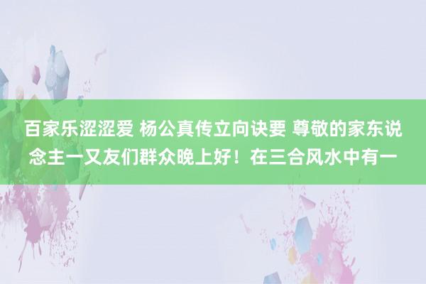 百家乐涩涩爱 杨公真传立向诀要 尊敬的家东说念主一又友们群众晚上好!在三合风水中有一