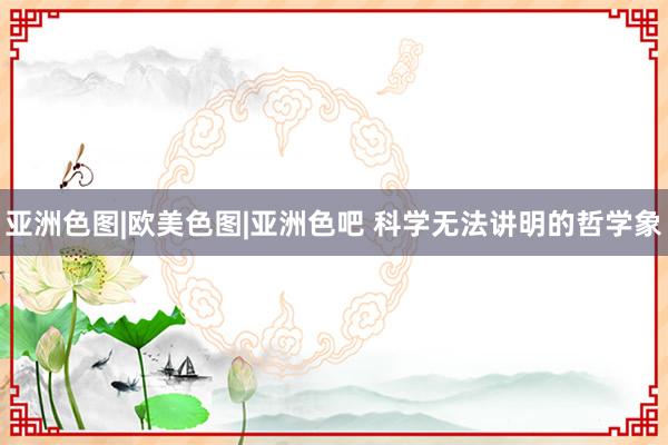 亚洲色图|欧美色图|亚洲色吧 科学无法讲明的哲学象