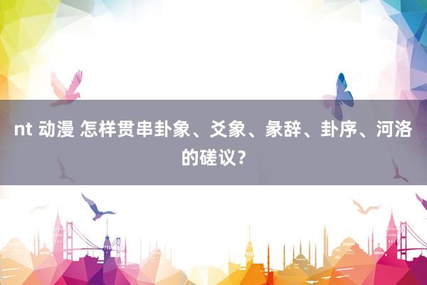 nt 动漫 怎样贯串卦象、爻象、彖辞、卦序、河洛的磋议？