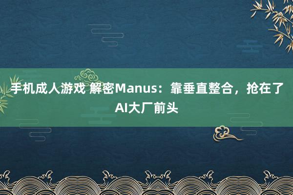 手机成人游戏 解密Manus：靠垂直整合，抢在了AI大厂前头