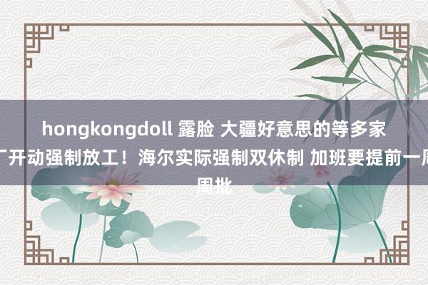 hongkongdoll 露脸 大疆好意思的等多家大厂开动强制放工！海尔实际强制双休制 加班要提前一周批