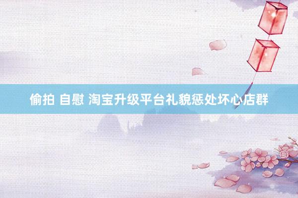 偷拍 自慰 淘宝升级平台礼貌惩处坏心店群