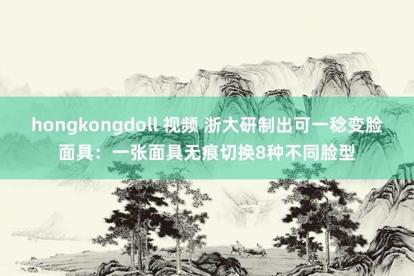hongkongdoll 视频 浙大研制出可一稔变脸面具：一张面具无痕切换8种不同脸型