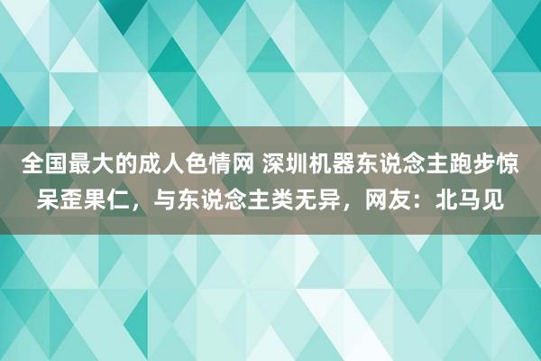 全国最大的成人色情网 深圳机器东说念主跑步惊呆歪果仁，与东说念主类无异，网友：北马见