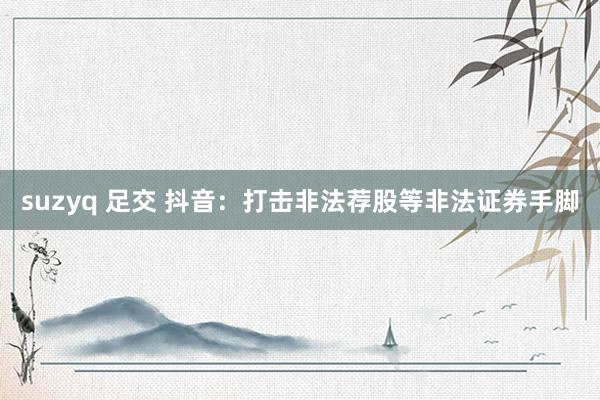 suzyq 足交 抖音：打击非法荐股等非法证券手脚