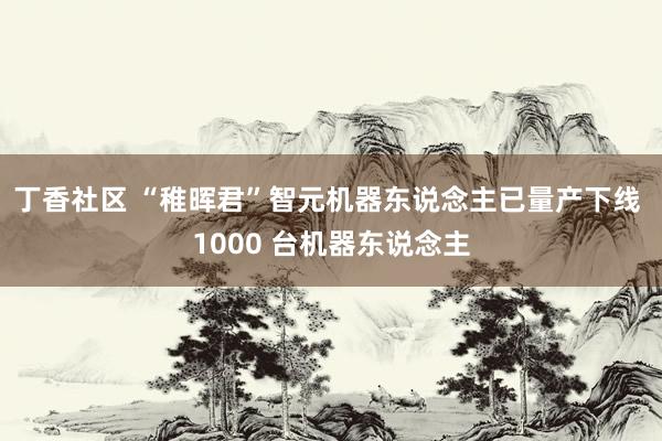 丁香社区 “稚晖君”智元机器东说念主已量产下线 1000 台机器东说念主
