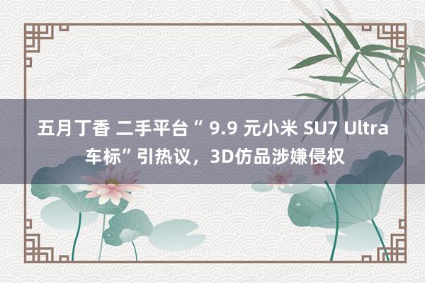 五月丁香 二手平台“ 9.9 元小米 SU7 Ultra 车标”引热议，3D仿品涉嫌侵权