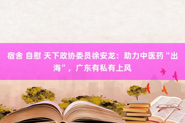 宿舍 自慰 天下政协委员徐安龙：助力中医药“出海”，广东有私有上风