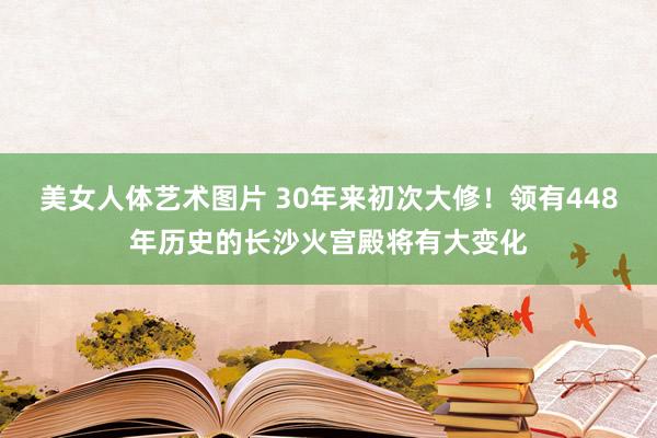 美女人体艺术图片 30年来初次大修！领有448年历史的长沙火宫殿将有大变化