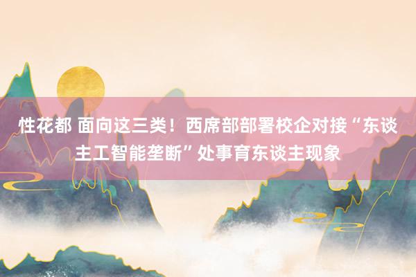 性花都 面向这三类！西席部部署校企对接“东谈主工智能垄断”处事育东谈主现象